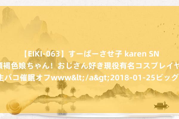 【EIKI-063】すーぱーさせ子 karen SNS炎上騒動でお馴染みのハーフ顔褐色娘ちゃん！おじさん好き現役有名コスプレイヤーの妊娠中出し生パコ催眠オフwww</a>2018-01-25ビッグモーカル&$EIKI119分钟 拒却4杀！切尔西迎赛季首胜 数据力挺拿下苦主