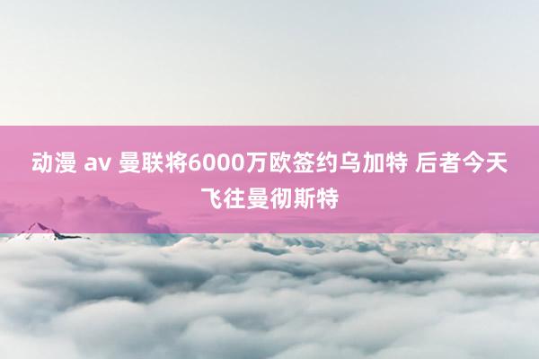 动漫 av 曼联将6000万欧签约乌加特 后者今天飞往曼彻斯特