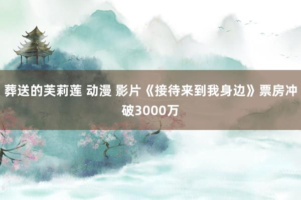 葬送的芙莉莲 动漫 影片《接待来到我身边》票房冲破3000万