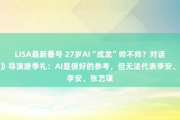 LISA最新番号 27岁AI“成龙”帅不帅？对话《据说》导演唐季礼：AI是很好的参考，但无法代表李安、张艺谋