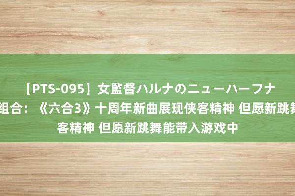 【PTS-095】女監督ハルナのニューハーフナンパ 专访七朵组合：《六合3》十周年新曲展现侠客精神 但愿新跳舞能带入游戏中