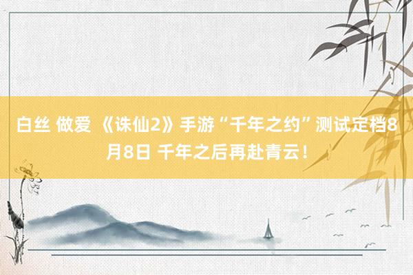 白丝 做爱 《诛仙2》手游“千年之约”测试定档8月8日 千年之后再赴青云！