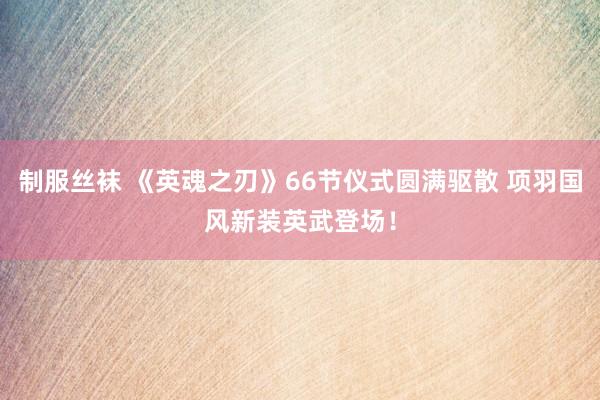 制服丝袜 《英魂之刃》66节仪式圆满驱散 项羽国风新装英武登场！