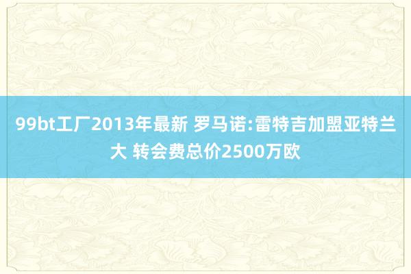 99bt工厂2013年最新 罗马诺:雷特吉加盟亚特兰大 转会费总价2500万欧