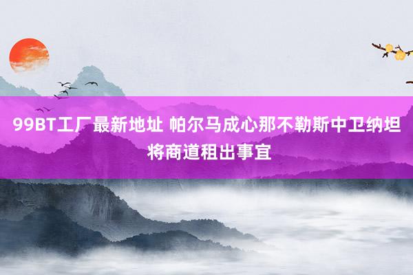 99BT工厂最新地址 帕尔马成心那不勒斯中卫纳坦 将商道租出事宜