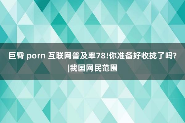 巨臀 porn 互联网普及率78!你准备好收拢了吗?|我国网民范围