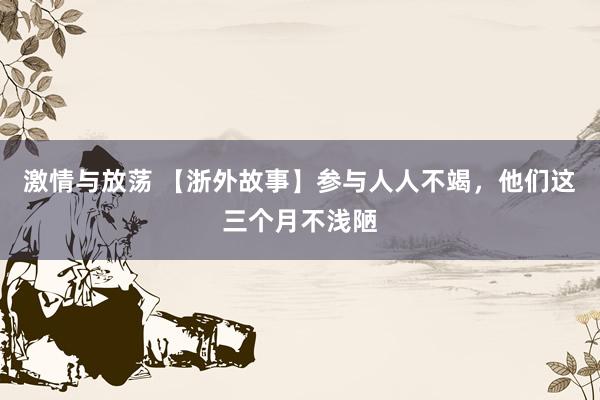 激情与放荡 【浙外故事】参与人人不竭，他们这三个月不浅陋