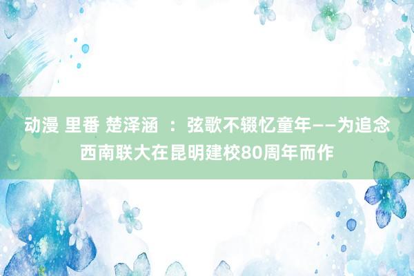 动漫 里番 楚泽涵  ：弦歌不辍忆童年——为追念西南联大在昆明建校80周年而作