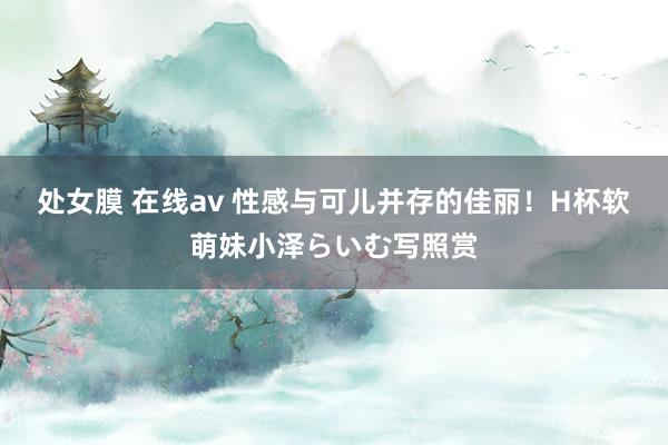 处女膜 在线av 性感与可儿并存的佳丽！H杯软萌妹小泽らいむ写照赏