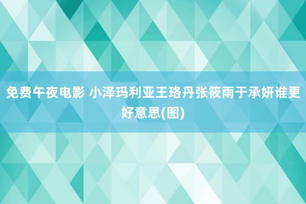 免费午夜电影 小泽玛利亚王珞丹张筱雨于承妍谁更好意思(图)