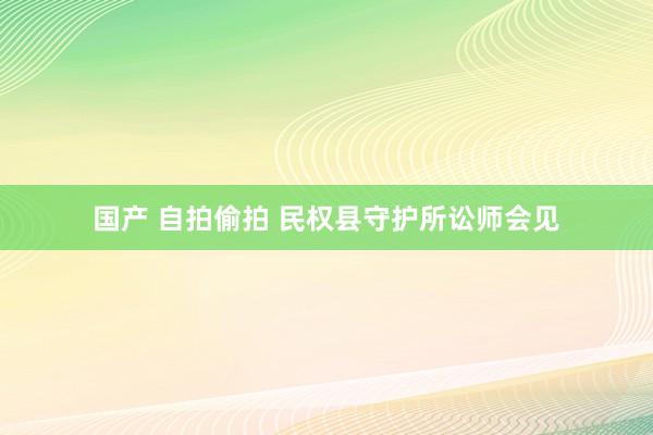 国产 自拍偷拍 民权县守护所讼师会见