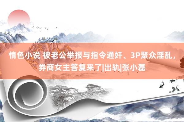 情色小说 被老公举报与指令通奸、3P聚众淫乱，券商女主答复来了|出轨|张小磊