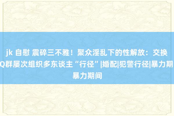 jk 自慰 震碎三不雅！聚众淫乱下的性解放：交换QQ群屡次组织多东谈主“行径”|婚配|犯警行径|暴力期间