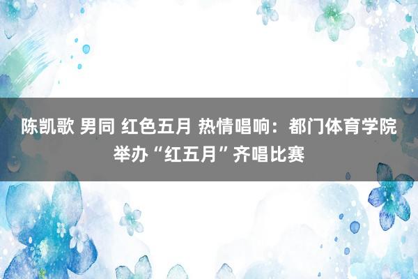 陈凯歌 男同 红色五月 热情唱响：都门体育学院举办“红五月”齐唱比赛