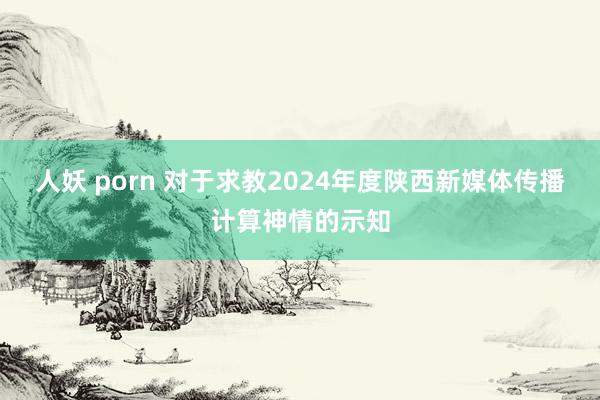 人妖 porn 对于求教2024年度陕西新媒体传播计算神情的示知