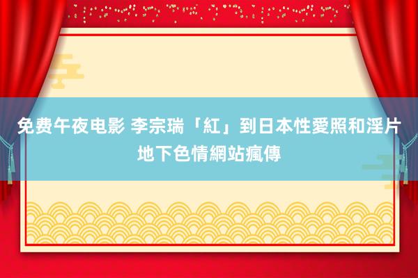 免费午夜电影 李宗瑞「紅」到日本　性愛照和淫片地下色情網站瘋傳