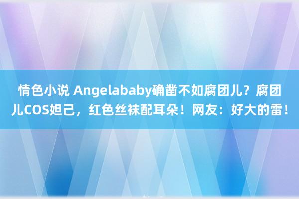 情色小说 Angelababy确凿不如腐团儿？腐团儿COS妲己，红色丝袜配耳朵！网友：好大的雷！