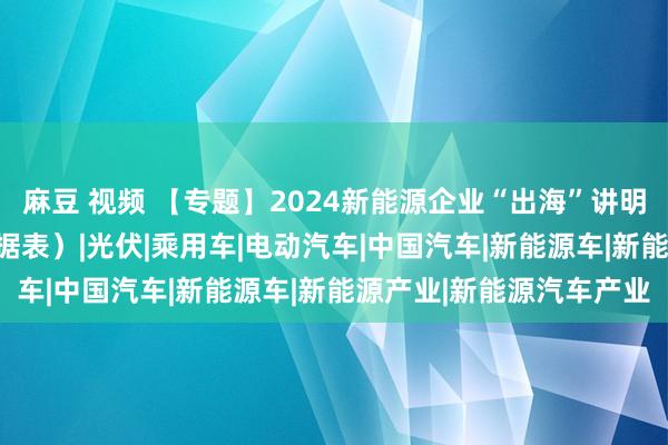 麻豆 视频 【专题】2024新能源企业“出海”讲明书册PDF共享（附原数据表）|光伏|乘用车|电动汽车|中国汽车|新能源车|新能源产业|新能源汽车产业