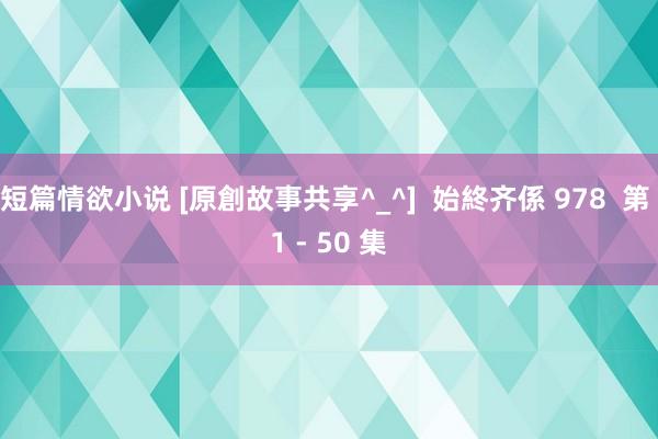 短篇情欲小说 [原創故事共享^_^]  始終齐係 978  第 1 - 50 集