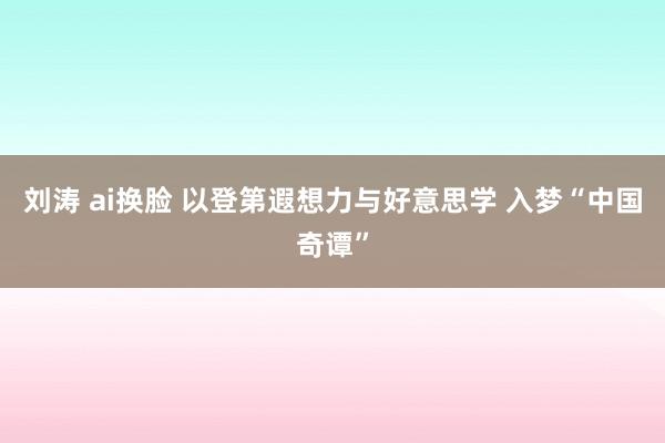 刘涛 ai换脸 以登第遐想力与好意思学 入梦“中国奇谭”