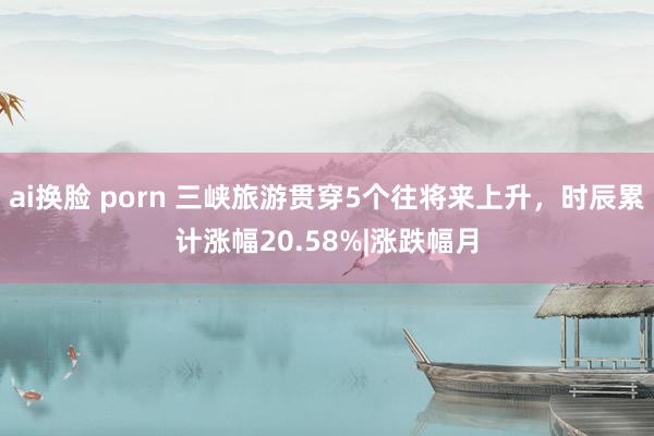 ai换脸 porn 三峡旅游贯穿5个往将来上升，时辰累计涨幅20.58%|涨跌幅月