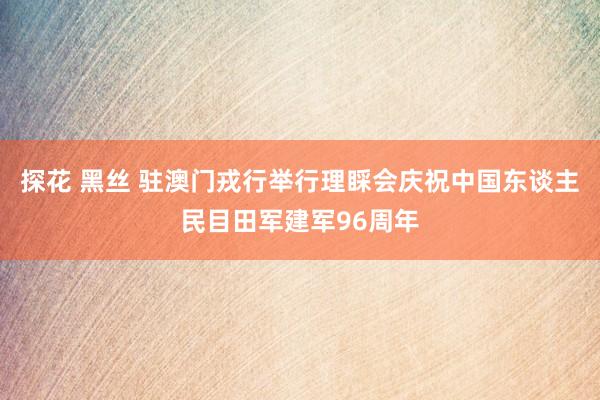 探花 黑丝 驻澳门戎行举行理睬会庆祝中国东谈主民目田军建军96周年