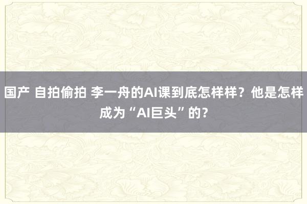 国产 自拍偷拍 李一舟的AI课到底怎样样？他是怎样成为“AI巨头”的？